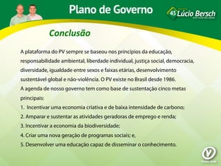 Conclusão	
  
A plataforma do PV sempre se baseou nos princípios da educação,
responsabilidade ambiental, liberdade individual, justiça social, democracia,
diversidade, igualdade entre sexos e faixas etárias, desenvolvimento
sustentável global e não-violência. O PV existe no Brasil desde 1986.
A agenda de nosso governo tem como base de sustentação cinco metas
principais:
1. Incentivar uma economia criativa e de baixa intensidade de carbono;
2. Amparar e sustentar as atividades geradoras de emprego e renda;
3. Incentivar a economia da biodiversidade;
4. Criar uma nova geração de programas sociais; e,
5. Desenvolver uma educação capaz de disseminar o conhecimento.
 
