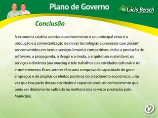 Conclusão	
  
A economia criativa valoriza o conhecimento e seu principal vetor é a
produção e a comercialização de novas tecnologias e processos que possam
ser convertidos em bens e serviços limpos e competitivos. Inclui a produção de
softwares, a propaganda, o design e a moda, a arquitetura sustentável, os
serviços à distância (outsourcing e tele trabalho) e as atividades culturais e de
entretenimento. Esses setores têm uma comprovada capacidade de gerar
empregos e de ampliar os efeitos positivos do crescimento econômico, uma
vez que boa parte dessas atividades é capaz de produzir conhecimento que
pode ser diretamente aplicado na melhoria dos serviços prestados pelo
Município.
 