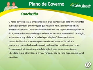 Conclusão	
  
O nosso governo estará empenhado em criar os incentivos para investimentos
públicos e privados em inovações que resultem numa economia de baixa
emissão de carbono. O desenvolvimento sustentável signiﬁca menos poluição
do ar, menos desperdício de água e de outros insumos necessários à produção,
ao bem-estar e qualidade de vida da população. O desenvolvimento
sustentável implica em menos pressão sobre os sistemas de saúde e
transporte, que acaba levando a serviços de melhor qualidade para todos.
Tem como princípio maior que: A Educação é base para a conquista da
Liberdade e que a liberdade é o valor fundamental de toda Organização social
e política.
 