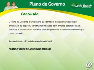 Conclusão	
  
O Plano de Governo é um desaﬁo que também traz oportunidades de
ampliação de espaços, construindo relações com amplos setores sociais,
políticos e provocando a análise crítica e profunda da conjuntura municipal
como um todo.
 
Arroio do Meio - RS, 09 de setembro de 2012.
 
PARTIDO VERDE DE ARROIO DO MEIO-RS
 