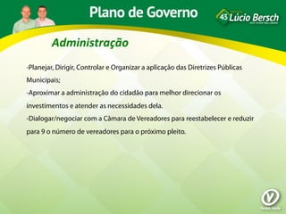 Administração	
  
-Planejar, Dirigir, Controlar e Organizar a aplicação das Diretrizes Públicas
Municipais;
-Aproximar a administração do cidadão para melhor direcionar os
investimentos e atender as necessidades dela.
-Dialogar/negociar com a Câmara de Vereadores para reestabelecer e reduzir
para 9 o número de vereadores para o próximo pleito.
 
