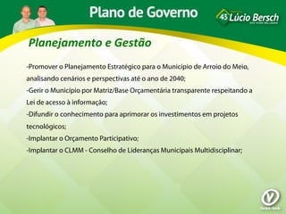 Planejamento	
  e	
  Gestão	
  
-Promover o Planejamento Estratégico para o Município de Arroio do Meio,
analisando cenários e perspectivas até o ano de 2040;
-Gerir o Município por Matriz/Base Orçamentária transparente respeitando a
Lei de acesso à informação;
-Difundir o conhecimento para aprimorar os investimentos em projetos
tecnológicos;
-Implantar o Orçamento Participativo;
-Implantar o CLMM - Conselho de Lideranças Municipais Multidisciplinar;
 