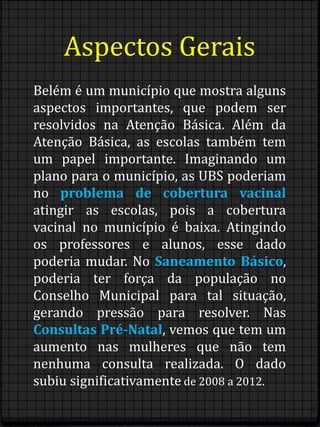 Aspectos Gerais 
Belém é um município que mostra alguns 
aspectos importantes, que podem ser 
resolvidos na Atenção Básica. Além da 
Atenção Básica, as escolas também tem 
um papel importante. Imaginando um 
plano para o município, as UBS poderiam 
no problema de cobertura vacinal 
atingir as escolas, pois a cobertura 
vacinal no município é baixa. Atingindo 
os professores e alunos, esse dado 
poderia mudar. No Saneamento Básico, 
poderia ter força da população no 
Conselho Municipal para tal situação, 
gerando pressão para resolver. Nas 
Consultas Pré-Natal, vemos que tem um 
aumento nas mulheres que não tem 
nenhuma consulta realizada. O dado 
subiu significativamente de 2008 a 2012. 
 