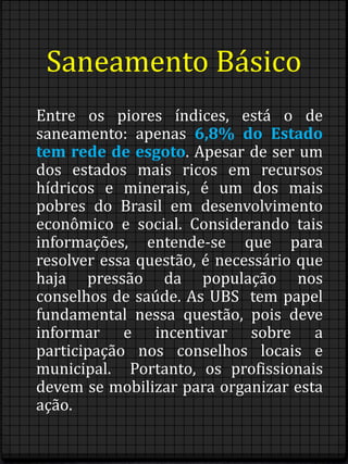 Saneamento Básico 
Entre os piores índices, está o de 
saneamento: apenas 6,8% do Estado 
tem rede de esgoto. Apesar de ser um 
dos estados mais ricos em recursos 
hídricos e minerais, é um dos mais 
pobres do Brasil em desenvolvimento 
econômico e social. Considerando tais 
informações, entende-se que para 
resolver essa questão, é necessário que 
haja pressão da população nos 
conselhos de saúde. As UBS tem papel 
fundamental nessa questão, pois deve 
informar e incentivar sobre a 
participação nos conselhos locais e 
municipal. Portanto, os profissionais 
devem se mobilizar para organizar esta 
ação. 
 