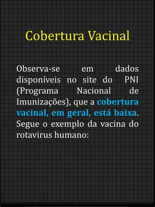 Cobertura Vacinal 
Observa-se em dados 
disponíveis no site do PNI 
(Programa Nacional de 
Imunizações), que a cobertura 
vacinal, em geral, está baixa. 
Segue o exemplo da vacina do 
rotavirus humano: 
 
