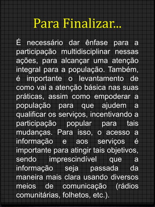 Para Finalizar... 
É necessário dar ênfase para a 
participação multidisciplinar nessas 
ações, para alcançar uma atenção 
integral para a população. Também, 
é importante o levantamento de 
como vai a atenção básica nas suas 
práticas, assim como empoderar a 
população para que ajudem a 
qualificar os serviços, incentivando a 
participação popular para tais 
mudanças. Para isso, o acesso a 
informação e aos serviços é 
importante para atingir tais objetivos, 
sendo imprescindível que a 
informação seja passada da 
maneira mais clara usando diversos 
meios de comunicação (rádios 
comunitárias, folhetos, etc.). 

