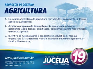 PROPOSTAS DE GOVERNO

AGRICULTURA
1. Estruturar a Secretaria de agricultura com veículo, equipamentos e técnicos
   agrícolas qualificados;
2. Ampliar o programa de desenvolvimento da agricultura familiar
   garantindo apoio técnico, qualificação, equipamentos para modernização
   e técnicas agrícolas;
3. Incentivo ao Associativismo e cooperativismo Rural, com foco na
   organização para adesão de Programa Nacional de Alimentação Escolar –
   PNAE e PAA e outros;
 