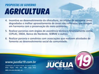 PROPOSTAS DE GOVERNO

AGRICULTURA
4. Incentivo ao desenvolvimento da silvicultura, no intuito de recuperar áreas
   degradadas e melhor aproveitamento de áreas não cultivadas que estejam
   em harmonia com a preservação do meio-ambiente;
5. Realizar parcerias com órgãos de assistência técnica e financiamento como,
   CEPLAC, EBDA, Banco do Nordeste, SEBRAE e outros;
6. Realizar parceria e convênios com associações que realizem atividades de
   fomento ao desenvolvimento social da comunidade;
 