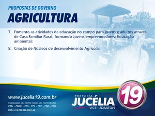 PROPOSTAS DE GOVERNO

AGRICULTURA
7. Fomento as atividades de educação no campo para jovens e adultos através
   de Casa Familiar Rural, formando Jovens empreendedores; Educação
   ambiental;
8. Criação de Núcleos de desenvolvimento Agrícola;
 