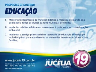 PROPOSTAS DE GOVERNO

EDUCAÇÃO
5. Manter o fornecimento de material didático e merenda escolar de boa
   qualidade a todos os alunos da rede municipal de ensino;
6. Implantar coletiva seletiva nas escolas municipais, com foco na educação
   ambiental;
7. Implantar o serviço psicossocial na secretaria de educação com equipe
   multidisciplinar para atendimento as demandas inerentes ao aluno e suas
   famílias;
 