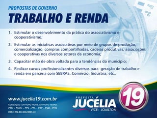 PROPOSTAS DE GOVERNO

TRABALHO E RENDA
1. Estimular o desenvolvimento da prática do associativismo e
   cooperativismo;
2. Estimular as iniciativas associativas por meio de grupos de produção,
   comercialização, compras compartilhadas, cadeias produtivas, associações
   e cooperativas nos diversos setores da economia;
3. Capacitar mão de obra voltada para a tendências do município;
4. Realizar cursos profissionalizantes diversos para geração de trabalho e
   renda em parceria com SEBRAE, Comércio, Industria, etc..
 
