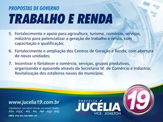 PROPOSTAS DE GOVERNO

TRABALHO E RENDA
5. Fortalecimento e apoio para agricultura, turismo, comércio, serviços,
   indústria para potencializar a geração do trabalho e renda, com
   capacitação e qualificação;
6. Fortalecimento e ampliação dos Centros de Geração e Renda, com abertura
   de novas unidades;
7. Incentivar e fortalecer o comércio, serviços, grupos produtivos,
   organizando e apoiando através da Secretaria M. de Comércio e Indústria;
   Revitalização dos estaleiros navais do município;
 