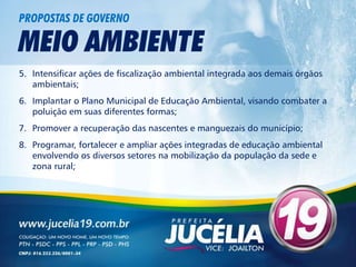 PROPOSTAS DE GOVERNO

MEIO AMBIENTE
5. Intensificar ações de fiscalização ambiental integrada aos demais órgãos
   ambientais;
6. Implantar o Plano Municipal de Educação Ambiental, visando combater a
   poluição em suas diferentes formas;
7. Promover a recuperação das nascentes e manguezais do município;
8. Programar, fortalecer e ampliar ações integradas de educação ambiental
   envolvendo os diversos setores na mobilização da população da sede e
   zona rural;
 