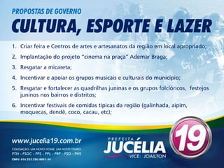 PROPOSTAS DE GOVERNO

CULTURA, ESPORTE E LAZER
1. Criar feira e Centros de artes e artesanatos da região em local apropriado;
2. Implantação do projeto “cinema na praça” Ademar Braga;
3. Resgatar a micareta;
4. Incentivar e apoiar os grupos musicais e culturais do município;
5. Resgatar e fortalecer as quadrilhas juninas e os grupos folclóricos, festejos
   juninos nos bairros e distritos;
6. Incentivar festivais de comidas típicas da região (galinhada, aipim,
   moquecas, dendê, coco, cacau, etc);
 