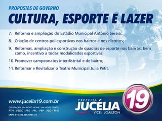 PROPOSTAS DE GOVERNO

CULTURA, ESPORTE E LAZER
7. Reforma e ampliação do Estádio Municipal Antônio Sereia;
8. Criação de centros poliesportivos nos bairros e nos distritos;
9. Reformas, ampliação e construção de quadras de esporte nos bairros, bem
   como, incentivo a todas modalidades esportivas;
10.Promover campeonatos interdistrital e de bairro;
11.Reformar e Revitalizar o Teatro Municipal Julia Petit.
 