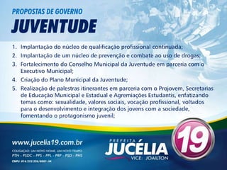 PROPOSTAS DE GOVERNO

JUVENTUDE
1. Implantação do núcleo de qualificação profissional continuada;
2. Implantação de um núcleo de prevenção e combate ao uso de drogas;
3. Fortalecimento do Conselho Municipal da Juventude em parceria com o
   Executivo Municipal;
4. Criação do Plano Municipal da Juventude;
5. Realização de palestras itinerantes em parceria com o Projovem, Secretarias
   de Educação Municipal e Estadual e Agremiações Estudantis, enfatizando
   temas como: sexualidade, valores sociais, vocação profissional, voltados
   para o desenvolvimento e integração dos jovens com a sociedade,
   fomentando o protagonismo juvenil;
 