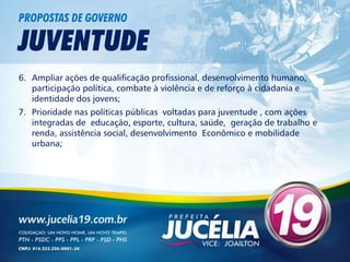 PROPOSTAS DE GOVERNO

JUVENTUDE
6. Ampliar ações de qualificação profissional, desenvolvimento humano,
   participação política, combate à violência e de reforço à cidadania e
   identidade dos jovens;
7. Prioridade nas políticas públicas voltadas para juventude , com ações
   integradas de educação, esporte, cultura, saúde, geração de trabalho e
   renda, assistência social, desenvolvimento Econômico e mobilidade
   urbana;
 
