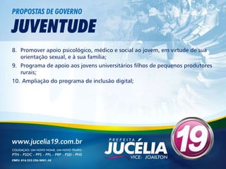 PROPOSTAS DE GOVERNO

JUVENTUDE
8. Promover apoio psicológico, médico e social ao jovem, em virtude de sua
   orientação sexual, e à sua família;
9. Programa de apoio aos jovens universitários filhos de pequenos produtores
   rurais;
10. Ampliação do programa de inclusão digital;
 