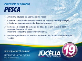 PROPOSTAS DE GOVERNO

PESCA
1. Ampliar a atuação da Secretaria de Pesca;
2. Criar uma unidade de beneficiamento de marisco com capacitação,
   estrutura e acompanhamento das marisqueiras;
3. Fomentar a criação de camarão de água doce em cativeiro com
   acompanhamento técnico;
   Incentivo a industria pesqueira de Valença;
4. Implantação da rota do marisco no distrito de Cajaíba com pontos de
   venda;
 