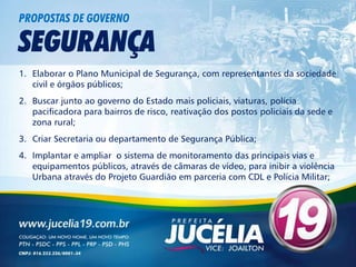 PROPOSTAS DE GOVERNO

SEGURANÇA
1. Elaborar o Plano Municipal de Segurança, com representantes da sociedade
   civil e órgãos públicos;
2. Buscar junto ao governo do Estado mais policiais, viaturas, polícia
   pacificadora para bairros de risco, reativação dos postos policiais da sede e
   zona rural;
3. Criar Secretaria ou departamento de Segurança Pública;
4. Implantar e ampliar o sistema de monitoramento das principais vias e
   equipamentos públicos, através de câmaras de vídeo, para inibir a violência
   Urbana através do Projeto Guardião em parceria com CDL e Polícia Militar;
 