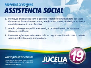 PROPOSTAS DE GOVERNO

ASSISTÊNCIA SOCIAL
5. Promover articulações com o governo federal e o estadual para aplicação
   de recursos financeiros na cidade, ampliando a oferta de serviços à criança,
   ao adolescente e às suas famílias;
6. Ampliar, divulgar e qualificar os serviços de atendimento às mulheres
   vítimas de violência;
7. Promover ações que valorizem a cultura negra, contribuindo com o debate
   sobre o enfrentamento à intolerância;
 