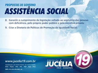 PROPOSTAS DE GOVERNO

ASSISTÊNCIA SOCIAL
8. Garantir o cumprimento da legislação voltada ao segmento das pessoas
   com deficiência, pelo próprio poder público e pela iniciativa privada;
9. Criar a Diretoria de Políticas de Promoção da Igualdade Racial;
 