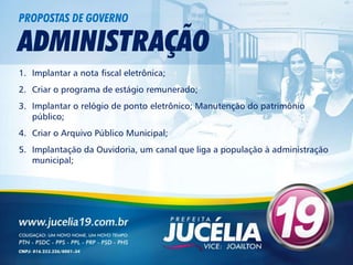 PROPOSTAS DE GOVERNO

ADMINISTRAÇÃO
1. Implantar a nota fiscal eletrônica;
2. Criar o programa de estágio remunerado;
3. Implantar o relógio de ponto eletrônico; Manutenção do patrimônio
   público;
4. Criar o Arquivo Público Municipal;
5. Implantação da Ouvidoria, um canal que liga a população à administração
   municipal;
 