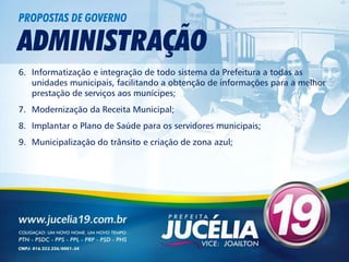 PROPOSTAS DE GOVERNO

ADMINISTRAÇÃO
6. Informatização e integração de todo sistema da Prefeitura a todas as
   unidades municipais, facilitando a obtenção de informações para a melhor
   prestação de serviços aos munícipes;
7. Modernização da Receita Municipal;
8. Implantar o Plano de Saúde para os servidores municipais;
9. Municipalização do trânsito e criação de zona azul;
 