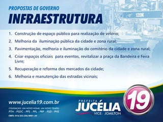 PROPOSTAS DE GOVERNO

INFRAESTRUTURA
1. Construção de espaço público para realização de velório;
2. Melhoria da iluminação pública da cidade e zona rural;
3. Pavimentação, melhoria e iluminação do cemitério da cidade e zona rural;
4. Criar espaços oficiais para eventos, revitalizar a praça da Bandeira e Feira
   Livre;
5. Recuperação e reforma dos mercados da cidade;
6. Melhoria e manutenção das estradas vicinais;
 
