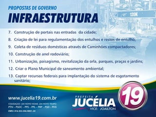PROPOSTAS DE GOVERNO

INFRAESTRUTURA
7. Construção de portais nas entradas da cidade;
8. Criação de lei para regulamentação dos entulhos e restos de entulho;
9. Coleta de resíduos domésticas através de Caminhões compactadores;
10. Construção de anel rodoviário;
11. Urbanização, paisagismo, revitalização da orla, parques, praças e jardins;
12. Criar o Plano Municipal de saneamento ambiental;
13. Captar recursos federais para implantação do sistema de esgotamento
   sanitário;
 