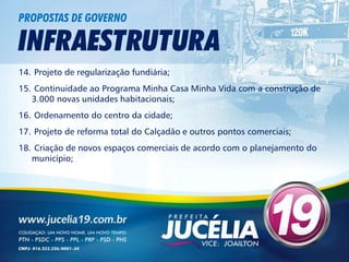 PROPOSTAS DE GOVERNO

INFRAESTRUTURA
14. Projeto de regularização fundiária;
15. Continuidade ao Programa Minha Casa Minha Vida com a construção de
   3.000 novas unidades habitacionais;
16. Ordenamento do centro da cidade;
17. Projeto de reforma total do Calçadão e outros pontos comerciais;
18. Criação de novos espaços comerciais de acordo com o planejamento do
   município;
 