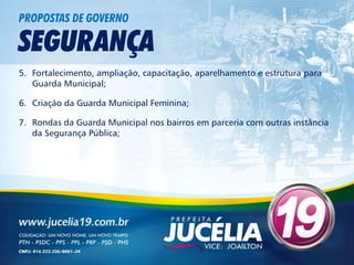 PROPOSTAS DE GOVERNO

SEGURANÇA
5. Fortalecimento, ampliação, capacitação, aparelhamento e estrutura para
   Guarda Municipal;

6. Criação da Guarda Municipal Feminina;

7. Rondas da Guarda Municipal nos bairros em parceria com outras instância
   da Segurança Pública;
 