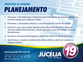 PROPOSTAS DE GOVERNO

PLANEJAMENTO
1. Promover a Revitalização e Modernização Urbanística da Avenida Maçônica,
   criando espaço para esporte e lazer;
2. Promover a renovação urbana e a revitalização do Centro da cidade;
3. Construir uma nova ponte ligando a Rua Marechal Floriano à Terceira
   Travessa Oldack Nascimento, criando um novo canal de tráfego até a Av.
   Dendezeiros;
4. Construir uma passarela ligando o bairro do Tento ao bairro da Graça;
5. Aperfeiçoar e ampliar o sistema de coleta seletiva, coleta de resíduos e
   limpeza urbana;
 