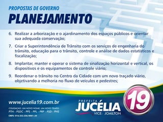 PROPOSTAS DE GOVERNO

PLANEJAMENTO
6. Realizar a arborização e o ajardinamento dos espaços públicos e orientar
   sua adequada conservação;
7. Criar a Superintendência de Trânsito com os serviços de engenharia do
   trânsito, educação para o trânsito, controle e análise de dados estatísticos e
   fiscalização;
8. Implantar, manter e operar o sistema de sinalização horizontal e vertical, os
   dispositivos e os equipamentos de controle viário;
9. Reordenar o trânsito no Centro da Cidade com um novo traçado viário,
   objetivando a melhoria no fluxo de veículos e pedestres;
 
