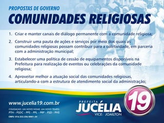 PROPOSTAS DE GOVERNO

COMUNIDADES RELIGIOSAS
1. Criar e manter canais de diálogo permanente com a comunidade religiosa;
2. Construir uma pauta de ações e serviços por meio dos quais as
   comunidades religiosas possam contribuir para a coletividade, em parceria
   com a administração municipal;
3. Estabelecer uma política de cessão de equipamentos disponíveis na
   Prefeitura para realização de eventos ou celebrações da comunidade
   religiosa;
4. Aproveitar melhor a atuação social das comunidades religiosas,
   articulando-a com a estrutura de atendimento social da administração;
 