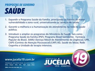 PROPOSTAS DE GOVERNO

SAÚDE
1. Expandir o Programa Saúde da Família, priorizando os bairros de maior
   vulnerabilidade e zona rural, universalizando os serviços de saúde;
2. Garantir a melhoria e a humanização do atendimento na rede de saúde
   pública;
3. Introduzir e ampliar os programas do Ministério da Saúde, tais como
   Programa Saúde da Família (PSF); Programa Brasil Sorridente; Farmácia
   Popular do Brasil, SAMU (Serviço Móvel de Atendimento de Urgência), UPA,
   CAPS (Centros de Atenção Psicossocial);CAPS AD, Saúde do Idoso; Rede
   Cegonha e Unidade de terapia intensiva;
 