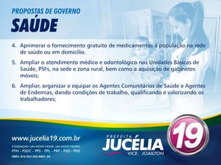 PROPOSTAS DE GOVERNO

SAÚDE
4. Aprimorar o fornecimento gratuito de medicamentos à população na rede
   de saúde ou em domicílio.
5. Ampliar o atendimento médico e odontológico nas Unidades Básicas de
   Saúde, PSFs, na sede e zona rural, bem como a aquisição de gabinetes
   móveis;
6. Ampliar, organizar e equipar os Agentes Comunitários de Saúde e Agentes
   de Endemias, dando condições de trabalho, qualificando e valorizando os
   trabalhadores;
 