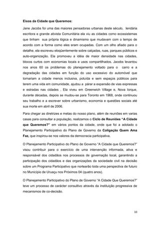 10
Eixos da Cidade que Queremos:
Jane Jacobs foi uma das maiores pensadoras urbanas deste século, lendária
escritora e grande ativista Comunitária ela viu as cidades como ecossistemas
que tinham sua própria lógica e dinamismo que mudavam com o tempo de
acordo com a forma como eles eram ocupadas. Com um olho afiado para o
detalhe, ela escreveu eloqüentemente sobre calçadas, ruas, parques públicos e
auto-organização. Ela promoveu a idéia de maior densidade nas cidades,
blocos curtos com economias locais e usos compartilhados. Jacobs levantou
nos anos 60 os problemas do planejamento voltado para o carro e a
degradação das cidades em função do uso excessivo do automóvel que
tornariam a cidade menos inclusiva, poluída e sem espaços públicos para
terem uma vida em comunidade, ajudou a párar a expansão de vias expressas
e estradas nas cidades . Ela viveu em Greenwich Village e, Nova Iorque,
durante décadas, depois se mudou-se para Toronto em 1968, onde continuou
seu trabalho e a escrever sobre urbanismo, economia e questões sociais até
sua morte em abril de 2006.
Para chegar as diretrizes e metas do nosso plano, além de reuniões em varias
casas para consultar a população, realizamos o Ciclo de Reuniões “A Cidade
que Queremos?” em vários pontos da cidade, onde que foi a adotado o
Planejamento Participativo do Plano de Governo da Coligação Quem Ama
Faz, que inspirou-se nos valores da democracia participativa.
O Planejamento Participativo do Plano de Governo “A Cidade que Queremos?”
visou contribuir para o exercício de uma intervenção informada, ativa e
responsável dos cidadãos nos processos de governação local, garantindo a
participação dos cidadãos e das organizações da sociedade civil na decisão
sobre um Programa Participativo que nortearão toda uma perspectiva de futuro
no Município de Uruaçu nos Próximos 04 (quatro anos).
O Planejamento Participativo do Plano de Governo “A Cidade Que Queremos?”
teve um processo de carácter consultivo através da instituição progressiva de
mecanismos de co-decisão.
 