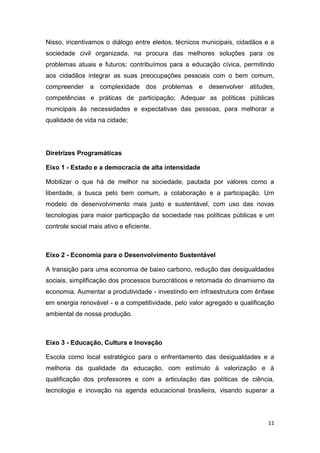 11
Nisso, incentivamos o diálogo entre eleitos, técnicos municipais, cidadãos e a
sociedade civil organizada, na procura das melhores soluções para os
problemas atuais e futuros; contribuímos para a educação cívica, permitindo
aos cidadãos integrar as suas preocupações pessoais com o bem comum,
compreender a complexidade dos problemas e desenvolver atitudes,
competências e práticas de participação; Adequar as políticas públicas
municipais às necessidades e expectativas das pessoas, para melhorar a
qualidade de vida na cidade;
Diretrizes Programáticas
Eixo 1 - Estado e a democracia de alta intensidade
Mobilizar o que há de melhor na sociedade, pautada por valores como a
liberdade, a busca pelo bem comum, a colaboração e a participação. Um
modelo de desenvolvimento mais justo e sustentável, com uso das novas
tecnologias para maior participação da sociedade nas políticas públicas e um
controle social mais ativo e eficiente.
Eixo 2 - Economia para o Desenvolvimento Sustentável
A transição para uma economia de baixo carbono, redução das desigualdades
sociais, simplificação dos processos burocráticos e retomada do dinamismo da
economia. Aumentar a produtividade - investindo em infraestrutura com ênfase
em energia renovável - e a competitividade, pelo valor agregado e qualificação
ambiental de nossa produção.
Eixo 3 - Educação, Cultura e Inovação
Escola como local estratégico para o enfrentamento das desigualdades e a
melhoria da qualidade da educação, com estímulo à valorização e à
qualificação dos professores e com a articulação das políticas de ciência,
tecnologia e inovação na agenda educacional brasileira, visando superar a
 