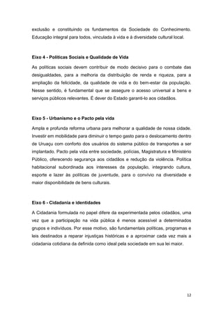 12
exclusão e constituindo os fundamentos da Sociedade do Conhecimento.
Educação integral para todos, vinculada à vida e à diversidade cultural local.
Eixo 4 - Políticas Sociais e Qualidade de Vida
As políticas sociais devem contribuir de modo decisivo para o combate das
desigualdades, para a melhoria da distribuição de renda e riqueza, para a
ampliação da felicidade, da qualidade de vida e do bem-estar da população.
Nesse sentido, é fundamental que se assegure o acesso universal a bens e
serviços públicos relevantes. É dever do Estado garanti-lo aos cidadãos.
Eixo 5 - Urbanismo e o Pacto pela vida
Ampla e profunda reforma urbana para melhorar a qualidade de nossa cidade.
Investir em mobilidade para diminuir o tempo gasto para o deslocamento dentro
de Uruaçu com conforto dos usuários do sistema público de transportes a ser
implantado. Pacto pela vida entre sociedade, polícias, Magistratura e Ministério
Público, oferecendo segurança aos cidadãos e redução da violência. Política
habitacional subordinada aos interesses da população, integrando cultura,
esporte e lazer às políticas de juventude, para o convívio na diversidade e
maior disponibilidade de bens culturais.
Eixo 6 - Cidadania e identidades
A Cidadania formulada no papel difere da experimentada pelos cidadãos, uma
vez que a participação na vida pública é menos acessível a determinados
grupos e indivíduos. Por esse motivo, são fundamentais políticas, programas e
leis destinados a reparar injustiças históricas e a aproximar cada vez mais a
cidadania cotidiana da definida como ideal pela sociedade em sua lei maior.
 