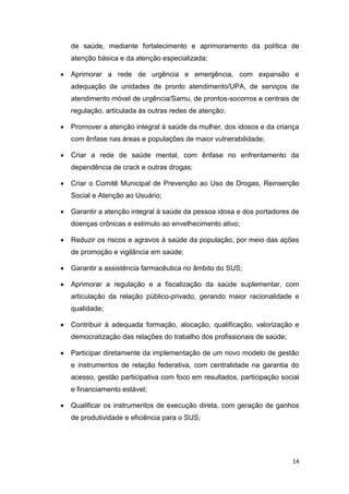 14
de saúde, mediante fortalecimento e aprimoramento da política de
atenção básica e da atenção especializada;
 Aprimorar a rede de urgência e emergência, com expansão e
adequação de unidades de pronto atendimento/UPA, de serviços de
atendimento móvel de urgência/Samu, de prontos-socorros e centrais de
regulação, articulada às outras redes de atenção;
 Promover a atenção integral à saúde da mulher, dos idosos e da criança
com ênfase nas áreas e populações de maior vulnerabilidade;
 Criar a rede de saúde mental, com ênfase no enfrentamento da
dependência de crack e outras drogas;
 Criar o Comitê Municipal de Prevenção ao Uso de Drogas, Reinserção
Social e Atenção ao Usuário;
 Garantir a atenção integral à saúde da pessoa idosa e dos portadores de
doenças crônicas e estímulo ao envelhecimento ativo;
 Reduzir os riscos e agravos à saúde da população, por meio das ações
de promoção e vigilância em saúde;
 Garantir a assistência farmacêutica no âmbito do SUS;
 Aprimorar a regulação e a fiscalização da saúde suplementar, com
articulação da relação público-privado, gerando maior racionalidade e
qualidade;
 Contribuir à adequada formação, alocação, qualificação, valorização e
democratização das relações do trabalho dos profissionais de saúde;
 Participar diretamente da implementação de um novo modelo de gestão
e instrumentos de relação federativa, com centralidade na garantia do
acesso, gestão participativa com foco em resultados, participação social
e financiamento estável;
 Qualificar os instrumentos de execução direta, com geração de ganhos
de produtividade e eficiência para o SUS;
 