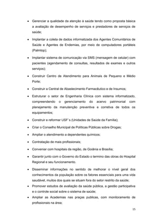 15
 Gerenciar a qualidade da atenção à saúde tendo como proposta básica
a avaliação de desempenho de serviços e prestadores de serviços de
saúde;
 Implantar a coleta de dados informatizada dos Agentes Comunitários de
Saúde e Agentes de Endemias, por meio de computadores portáteis
(Palmtop);
 Implantar sistema de comunicação via SMS (mensagem de celular) com
pacientes (agendamento de consultas, resultados de exames e outros
serviços);
 Construir Centro de Atendimento para Animais de Pequeno e Médio
Porte;
 Construir a Central de Abastecimento Farmacêutico e de Insumos;
 Estruturar o setor de Engenharia Clínica com sistema informatizado,
compreendendo o gerenciamento do acervo patrimonial com
planejamento da manutenção preventiva e corretiva de todos os
equipamentos;
 Construir e reformar USF´s (Unidades de Saúde da Família);
 Criar o Conselho Municipal de Políticas Públicas sobre Drogas;
 Ampliar o atendimento a dependentes químicos;
 Contratação de mais profissionais;
 Conveniar com hospitais da região, de Goiânia e Brasília;
 Garantir junto com o Governo do Estado o termino das obras do Hospital
Regional e seu funcionamento.
 Disseminar informações no sentido de melhorar o nível geral dos
conhecimentos da população sobre os fatores essenciais para uma vida
saudável, muitos dos quais se situam fora do setor restrito da saúde;
 Promover estudos de avaliação da saúde pública, a gestão participativa
e o controle social sobre o sistema de saúde;
 Ampliar as Academias nas praças publicas, com monitoramento de
profissionais na área;
 