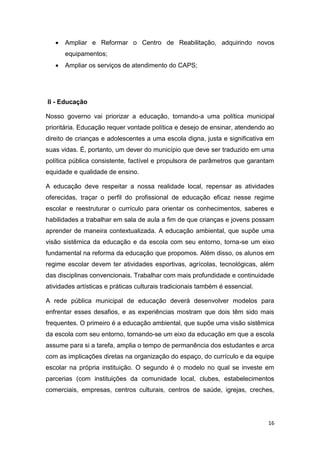 16
 Ampliar e Reformar o Centro de Reabilitação, adquirindo novos
equipamentos;
 Ampliar os serviços de atendimento do CAPS;
II - Educação
Nosso governo vai priorizar a educação, tornando-a uma política municipal
prioritária. Educação requer vontade política e desejo de ensinar, atendendo ao
direito de crianças e adolescentes a uma escola digna, justa e significativa em
suas vidas. É, portanto, um dever do município que deve ser traduzido em uma
política pública consistente, factível e propulsora de parâmetros que garantam
equidade e qualidade de ensino.
A educação deve respeitar a nossa realidade local, repensar as atividades
oferecidas, traçar o perfil do profissional de educação eficaz nesse regime
escolar e reestruturar o currículo para orientar os conhecimentos, saberes e
habilidades a trabalhar em sala de aula a fim de que crianças e jovens possam
aprender de maneira contextualizada. A educação ambiental, que supõe uma
visão sistêmica da educação e da escola com seu entorno, torna-se um eixo
fundamental na reforma da educação que propomos. Além disso, os alunos em
regime escolar devem ter atividades esportivas, agrícolas, tecnológicas, além
das disciplinas convencionais. Trabalhar com mais profundidade e continuidade
atividades artísticas e práticas culturais tradicionais também é essencial.
A rede pública municipal de educação deverá desenvolver modelos para
enfrentar esses desafios, e as experiências mostram que dois têm sido mais
frequentes. O primeiro é a educação ambiental, que supõe uma visão sistêmica
da escola com seu entorno, tornando-se um eixo da educação em que a escola
assume para si a tarefa, amplia o tempo de permanência dos estudantes e arca
com as implicações diretas na organização do espaço, do currículo e da equipe
escolar na própria instituição. O segundo é o modelo no qual se investe em
parcerias (com instituições da comunidade local, clubes, estabelecimentos
comerciais, empresas, centros culturais, centros de saúde, igrejas, creches,
 