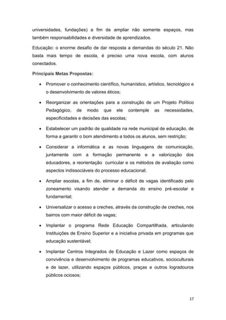 17
universidades, fundações) a fim de ampliar não somente espaços, mas
também responsabilidades e diversidade de aprendizados.
Educação: o enorme desafio de dar resposta a demandas do século 21. Não
basta mais tempo de escola, é preciso uma nova escola, com alunos
conectados.
Principais Metas Propostas:
 Promover o conhecimento científico, humanístico, artístico, tecnológico e
o desenvolvimento de valores éticos;
 Reorganizar as orientações para a construção de um Projeto Político
Pedagógico, de modo que ele contemple as necessidades,
especificidades e decisões das escolas;
 Estabelecer um padrão de qualidade na rede municipal de educação, de
forma a garantir o bom atendimento a todos os alunos, sem restrição;
 Considerar a informática e as novas linguagens de comunicação,
juntamente com a formação permanente e a valorização dos
educadores, a reorientação curricular e os métodos de avaliação como
aspectos indissociáveis do processo educacional;
 Ampliar escolas, a fim de, eliminar o déficit de vagas identificado pelo
zoneamento visando atender a demanda do ensino pré-escolar e
fundamental;
 Universalizar o acesso a creches, através da construção de creches, nos
bairros com maior déficit de vagas;
 Implantar o programa Rede Educação Compartilhada, articulando
Instituições de Ensino Superior e a iniciativa privada em programas que
educação sustentável;
 Implantar Centros Integrados de Educação e Lazer como espaços de
convivência e desenvolvimento de programas educativos, socioculturais
e de lazer, utilizando espaços públicos, praças e outros logradouros
públicos ociosos;
 