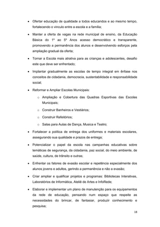 18
 Ofertar educação de qualidade a todos educandos e ao mesmo tempo,
fortalecendo o vinculo entre a escola e a família;
 Manter a oferta de vagas na rede municipal de ensino, da Educação
Básica do 1º ao 5º Anos acesso democrático e transparente,
promovendo a permanência dos alunos e desenvolvendo esforços pela
ampliação gradual da oferta;
 Tornar a Escola mais atrativa para as crianças e adolescentes, desafio
este que deve ser enfrentado;
 Implantar gradualmente as escolas de tempo integral em ênfase nos
conceitos de cidadania, democracia, sustentabilidade e responsabilidade
social;
 Reformar e Ampliar Escolas Municipais:
o Ampliação e Cobertura das Quadras Esportivas das Escolas
Municipais;
o Construir Banheiros e Vestiários;
o Construir Refeitórios;
o Salas para Aulas de Dança, Musica e Teatro;
 Fortalecer a política de entrega dos uniformes e materiais escolares,
assegurando sua qualidade e prazos de entrega;
 Potencializar o papel da escola nas campanhas educativas sobre
temáticas de segurança, da cidadania, paz social, do meio ambiente, de
saúde, cultura, de trânsito e outras;
 Enfrentar os fatores de evasão escolar e repetência especialmente dos
alunos jovens e adultos, gerindo a permanência e não a evasão;
 Criar ampliar e qualificar projetos e programas: Bibliotecas Interativas,
Laboratórios de Informática, Ateliê de Artes e InfoRede;
 Elaborar e implementar um plano de manutenção para os equipamentos
da rede de educação, pensando num espaço que respeite as
necessidades do brincar, de fantasiar, produzir conhecimento e
pesquisa;
 