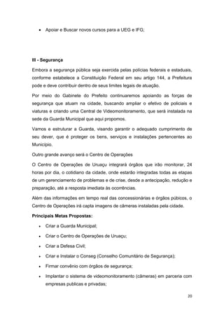 20
 Apoiar e Buscar novos cursos para a UEG e IFG;
III - Segurança
Embora a segurança pública seja exercida pelas polícias federais e estaduais,
conforme estabelece a Constituição Federal em seu artigo 144, a Prefeitura
pode e deve contribuir dentro de seus limites legais de atuação.
Por meio do Gabinete do Prefeito continuaremos apoiando as forças de
segurança que atuam na cidade, buscando ampliar o efetivo de policiais e
viaturas e criando uma Central de Videomonitoramento, que será instalada na
sede da Guarda Municipal que aqui propomos.
Vamos e estruturar a Guarda, visando garantir o adequado cumprimento de
seu dever, que é proteger os bens, serviços e instalações pertencentes ao
Município.
Outro grande avanço será o Centro de Operações
O Centro de Operações de Uruaçu integrará órgãos que irão monitorar, 24
horas por dia, o cotidiano da cidade, onde estarão integradas todas as etapas
de um gerenciamento de problemas e de crise, desde a antecipação, redução e
preparação, até a resposta imediata às ocorrências.
Além das informações em tempo real das concessionárias e órgãos púbicos, o
Centro de Operações irá capta imagens de câmeras instaladas pela cidade.
Principais Metas Propostas:
 Criar a Guarda Municipal;
 Criar o Centro de Operações de Uruaçu;
 Criar a Defesa Civil;
 Criar e Instalar o Conseg (Conselho Comunitário de Segurança);
 Firmar convênio com órgãos de segurança;
 Implantar o sistema de videomonitoramento (câmeras) em parceria com
empresas publicas e privadas;
 