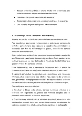 21
 Realizar audiências públicas e amplo debate com a sociedade para
avaliar e deliberar a respeito do armamento da Guarda;
 Intensificar o programa de estruturação da Guarda;
 Realizar operações em parceria com os demais órgãos de segurança;
 Criar o Centro Integrado de Vigilância e Monitoramento
IV – Governança, Gestão Financeira e Administrativa;
Respeito ao cidadão, modernização administrativa e responsabilidade fiscal.
Para os próximos quatro anos iremos ampliar os sistemas de planejamento,
controle e gerenciamento dos processos e procedimentos administrativos e
financeiros, com foco na modernização da gestão, eficiência dos serviços
públicos e desburocratização.
Bons resultados na gestão pública passam necessariamente pela capacitação,
aperfeiçoamento e valorização do quadro de servidores. Neste quesito, vamos
continuar avançando por meio da Criação da "Escola de Gestão Pública" e da
gradativa revisão dos planos de carreiras.
Outra modernização para a democracia participativa será a adoção do
Orçamento Participativo em Uruaçu nos valores da democracia participativa,
O orçamento participativo visa contribuir para o exercício de uma intervenção
informada, ativa e responsável dos cidadãos nos processos de governação
local, garantindo a participação dos cidadãos e das organizações da sociedade
civil na decisão sobre a afetação de recursos às políticas públicas municipais.
Esta participação tem como objetivos:
a) Incentivar o diálogo entre eleitos, técnicos municipais, cidadãos e a
sociedade civil organizada, na procura das melhores soluções para os
problemas tendo em conta os recursos disponíveis;
b) Contribuir para a educação cívica, permitindo aos cidadãos integrar as suas
preocupações pessoais com o bem comum, compreender a complexidade dos
problemas e desenvolver atitudes, competências e práticas de participação;
 