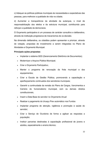 22
c) Adequar as políticas públicas municipais às necessidades e expectativas das
pessoas, para melhorar a qualidade de vida na cidade;
d) Aumentar a transparência da atividade da autarquia, o nível de
responsabilização dos eleitos e da estrutura municipal, contribuindo para
reforçar a qualidade da democracia.
O Orçamento participativo é um processo de carácter consultivo e deliberativo,
através da instituição progressiva de mecanismos de co-decisão.
Na dimensão deliberativa, os cidadãos podem apresentar e priorizar, através
de votação, propostas de investimento a serem integradas no Plano de
Atividades e Orçamento Municipal.
Principais ações propostas:
 Implantar o sistema GED (Gerenciamento Eletrônico de Documentos);
 Modernizar o Arquivo Público Municipal;
 Criar o Orçamento Participativo;
 Manter o programa de renovação da frota municipal e dos
equipamentos;
 Criar a Escola de Gestão Pública, promovendo a capacitação e
aperfeiçoamento continuados dos servidores municipais;
 Garantir a continuidade da revisão do Plano de Cargos, Vencimentos e
Carreira do funcionalismo municipal, com os demais direitos
constitucionais;
 Inserir a Data Base do servidor no Orçamento Anual
 Realizar o pagamento do Uruaçu Prev automático nos Fundos
 Implantar programa de atenção, vigilância e promoção à saúde do
servidor;
 Criar o Serviço de Ouvidoria de forma a agilizar as respostas a
população;
 Instituir parcerias destinadas à capacitação profissional de jovens e
adultos, especialmente o ensino técnico;
 