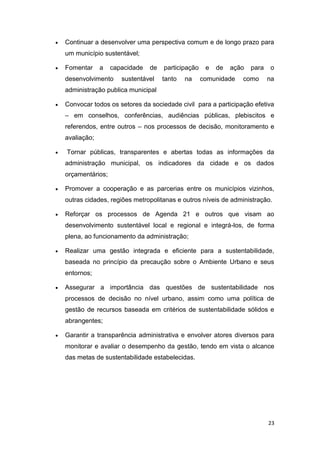 23
 Continuar a desenvolver uma perspectiva comum e de longo prazo para
um município sustentável;
 Fomentar a capacidade de participação e de ação para o
desenvolvimento sustentável tanto na comunidade como na
administração publica municipal
 Convocar todos os setores da sociedade civil para a participação efetiva
– em conselhos, conferências, audiências públicas, plebiscitos e
referendos, entre outros – nos processos de decisão, monitoramento e
avaliação;
 Tornar públicas, transparentes e abertas todas as informações da
administração municipal, os indicadores da cidade e os dados
orçamentários;
 Promover a cooperação e as parcerias entre os municípios vizinhos,
outras cidades, regiões metropolitanas e outros níveis de administração.
 Reforçar os processos de Agenda 21 e outros que visam ao
desenvolvimento sustentável local e regional e integrá-los, de forma
plena, ao funcionamento da administração;
 Realizar uma gestão integrada e eficiente para a sustentabilidade,
baseada no princípio da precaução sobre o Ambiente Urbano e seus
entornos;
 Assegurar a importância das questões de sustentabilidade nos
processos de decisão no nível urbano, assim como uma política de
gestão de recursos baseada em critérios de sustentabilidade sólidos e
abrangentes;
 Garantir a transparência administrativa e envolver atores diversos para
monitorar e avaliar o desempenho da gestão, tendo em vista o alcance
das metas de sustentabilidade estabelecidas.
 