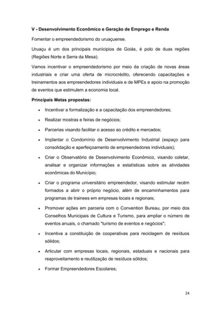 24
V - Desenvolvimento Econômico e Geração de Emprego e Renda
Fomentar o empreendedorismo do uruaçuense.
Uruaçu é um dos principais munícipios de Goiás, é polo de duas regiões
(Regiões Norte e Serra da Mesa).
Vamos incentivar o empreendedorismo por meio da criação de novas áreas
industriais e criar uma oferta de microcrédito, oferecendo capacitações e
treinamentos aos empreendedores individuais e de MPEs e apoio na promoção
de eventos que estimulem a economia local.
Principais Metas propostas:
 Incentivar a formalização e a capacitação dos empreendedores;
 Realizar mostras e feiras de negócios;
 Parcerias visando facilitar o acesso ao crédito e mercados;
 Implantar o Condomínio de Desenvolvimento Industrial (espaço para
consolidação e aperfeiçoamento de empreendedores individuais);
 Criar o Observatório de Desenvolvimento Econômico, visando coletar,
analisar e organizar informações e estatísticas sobre as atividades
econômicas do Município;
 Criar o programa universitário empreendedor, visando estimular recém
formados a abrir o próprio negócio, além de encaminhamentos para
programas de trainees em empresas locais e regionais;
 Promover ações em parceria com o Convention Bureau, por meio dos
Conselhos Municipais de Cultura e Turismo, para ampliar o número de
eventos anuais, o chamado "turismo de eventos e negócios";
 Incentiva a constituição de cooperativas para reciclagem de resíduos
sólidos;
 Articular com empresas locais, regionais, estaduais e nacionais para
reaproveitamento e reutilização de resíduos sólidos;
 Formar Empreendedores Escolares;
 